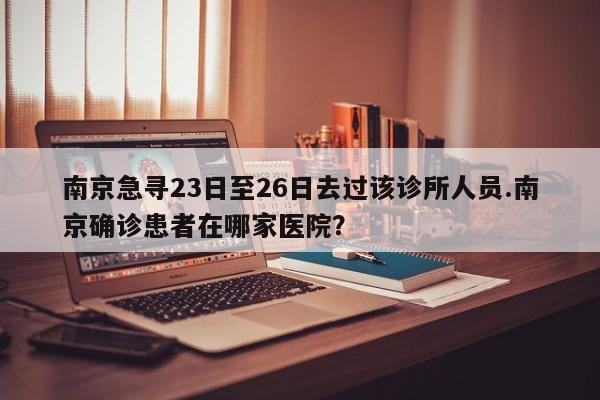 南京急寻23日至26日去过该诊所人员.南京确诊患者在哪家医院?