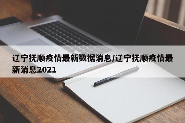辽宁抚顺疫情最新数据消息/辽宁抚顺疫情最新消息2021