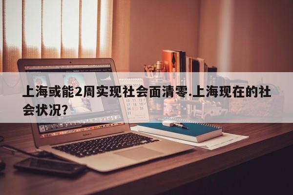 上海或能2周实现社会面清零.上海现在的社会状况?