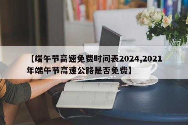 【端午节高速免费时间表2024,2021年端午节高速公路是否免费】