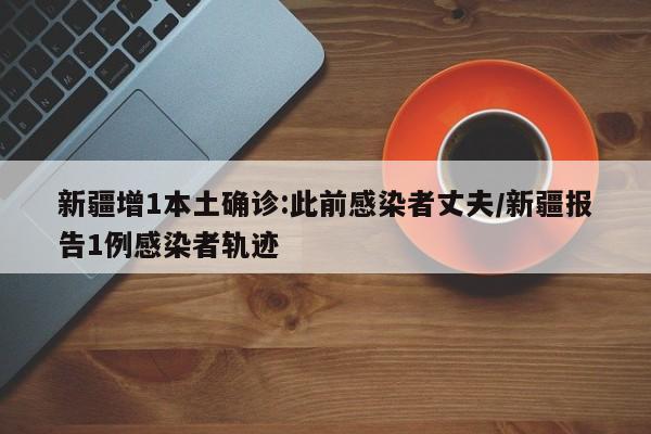 新疆增1本土确诊:此前感染者丈夫/新疆报告1例感染者轨迹