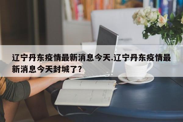 辽宁丹东疫情最新消息今天.辽宁丹东疫情最新消息今天封城了?