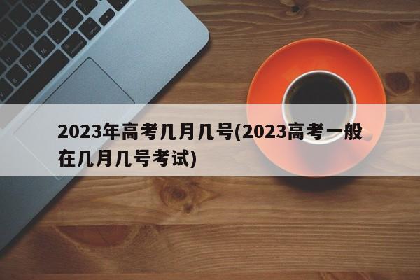 2023年高考几月几号(2023高考一般在几月几号考试)
