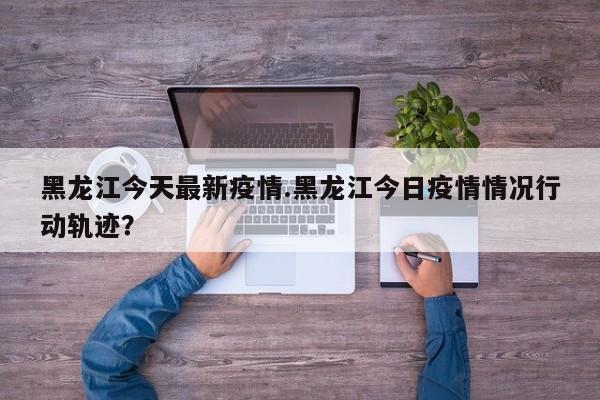 黑龙江今天最新疫情.黑龙江今日疫情情况行动轨迹?