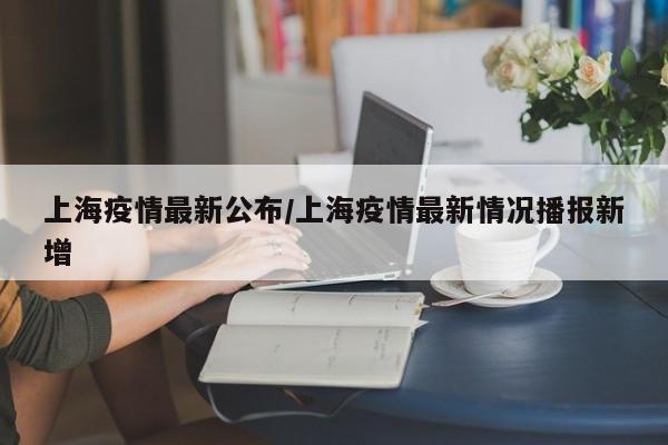 上海疫情最新公布/上海疫情最新情况播报新增