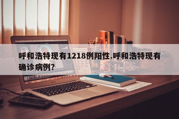 呼和浩特现有1218例阳性.呼和浩特现有确诊病例?