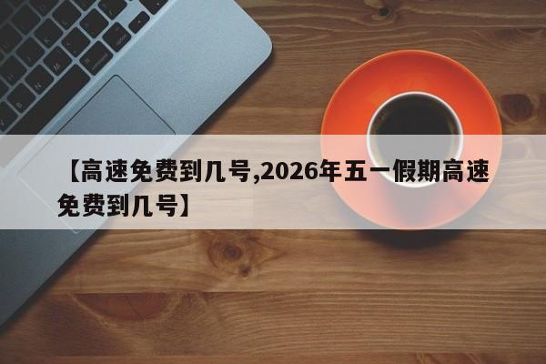 【高速免费到几号,2026年五一假期高速免费到几号】