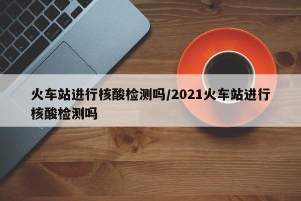 火车站进行核酸检测吗/2021火车站进行核酸检测吗
