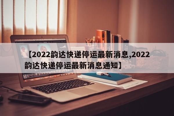 【2022韵达快递停运最新消息,2022韵达快递停运最新消息通知】