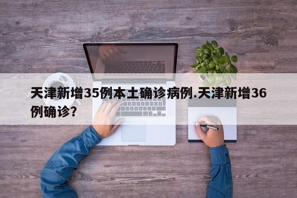 天津新增35例本土确诊病例.天津新增36例确诊?