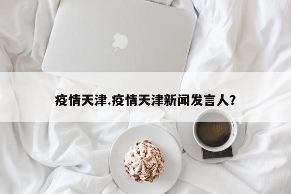 疫情天津.疫情天津新闻发言人?