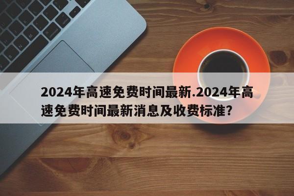2024年高速免费时间最新.2024年高速免费时间最新消息及收费标准?