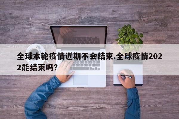 全球本轮疫情近期不会结束.全球疫情2022能结束吗?