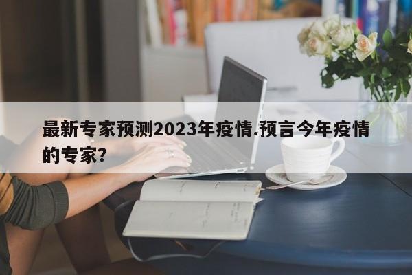 最新专家预测2023年疫情.预言今年疫情的专家?