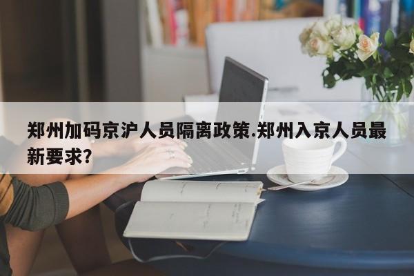 郑州加码京沪人员隔离政策.郑州入京人员最新要求?