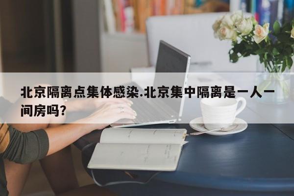 北京隔离点集体感染.北京集中隔离是一人一间房吗?