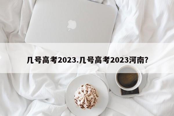 几号高考2023.几号高考2023河南?