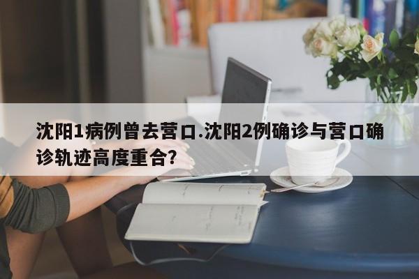 沈阳1病例曾去营口.沈阳2例确诊与营口确诊轨迹高度重合?
