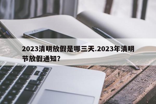 2023清明放假是哪三天.2023年清明节放假通知?