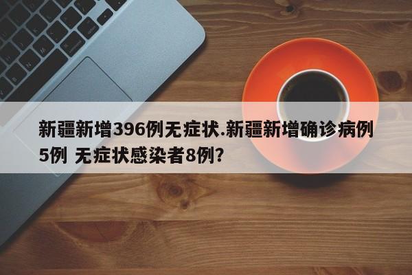 新疆新增396例无症状.新疆新增确诊病例5例 无症状感染者8例?