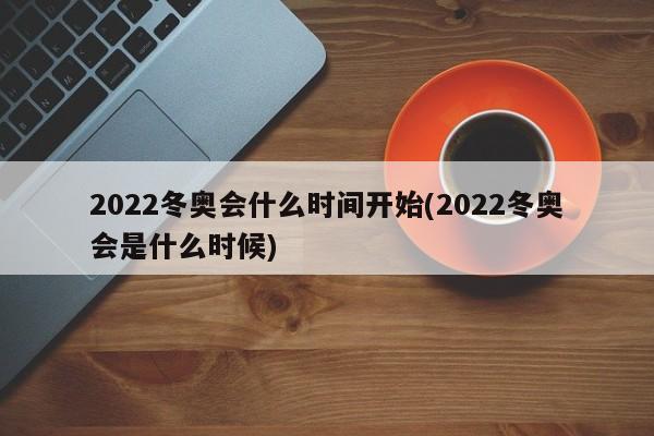 2022冬奥会什么时间开始(2022冬奥会是什么时候)