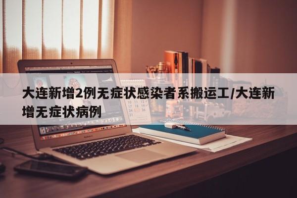大连新增2例无症状感染者系搬运工/大连新增无症状病例