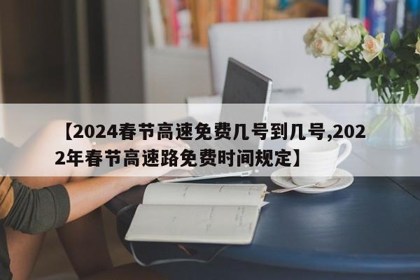 【2024春节高速免费几号到几号,2022年春节高速路免费时间规定】