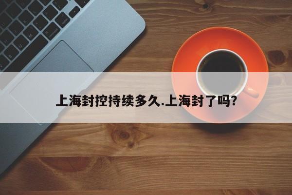 上海封控持续多久.上海封了吗?
