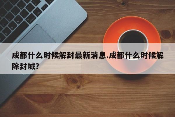 成都什么时候解封最新消息.成都什么时候解除封城?