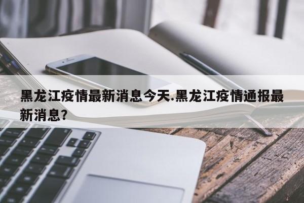 黑龙江疫情最新消息今天.黑龙江疫情通报最新消息?