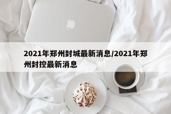 2021年郑州封城最新消息/2021年郑州封控最新消息