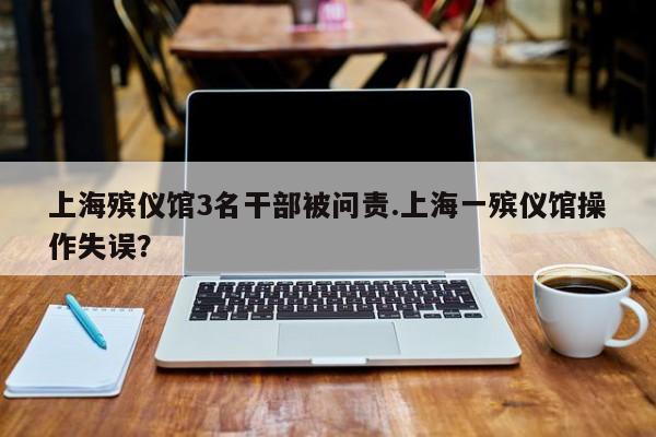 上海殡仪馆3名干部被问责.上海一殡仪馆操作失误?