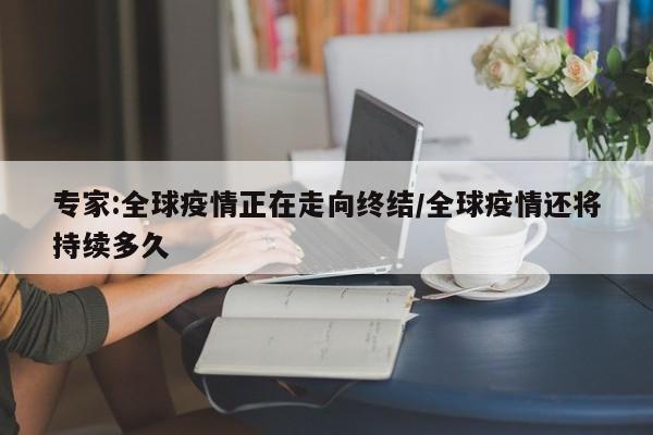 专家:全球疫情正在走向终结/全球疫情还将持续多久