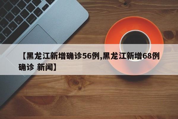 【黑龙江新增确诊56例,黑龙江新增68例确诊 新闻】