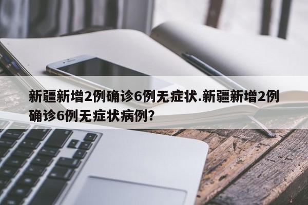 新疆新增2例确诊6例无症状.新疆新增2例确诊6例无症状病例?