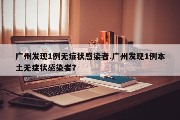 广州发现1例无症状感染者.广州发现1例本土无症状感染者?