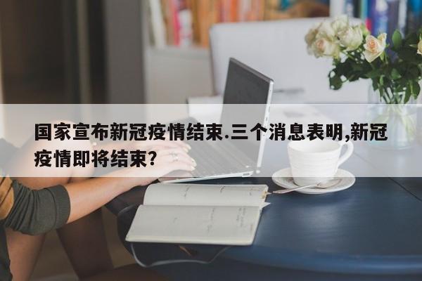 国家宣布新冠疫情结束.三个消息表明,新冠疫情即将结束?