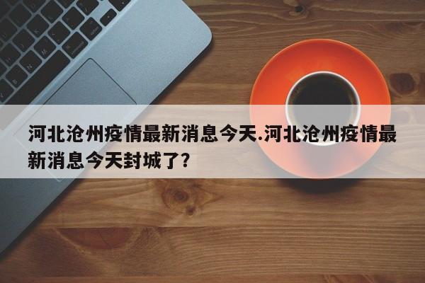 河北沧州疫情最新消息今天.河北沧州疫情最新消息今天封城了?
